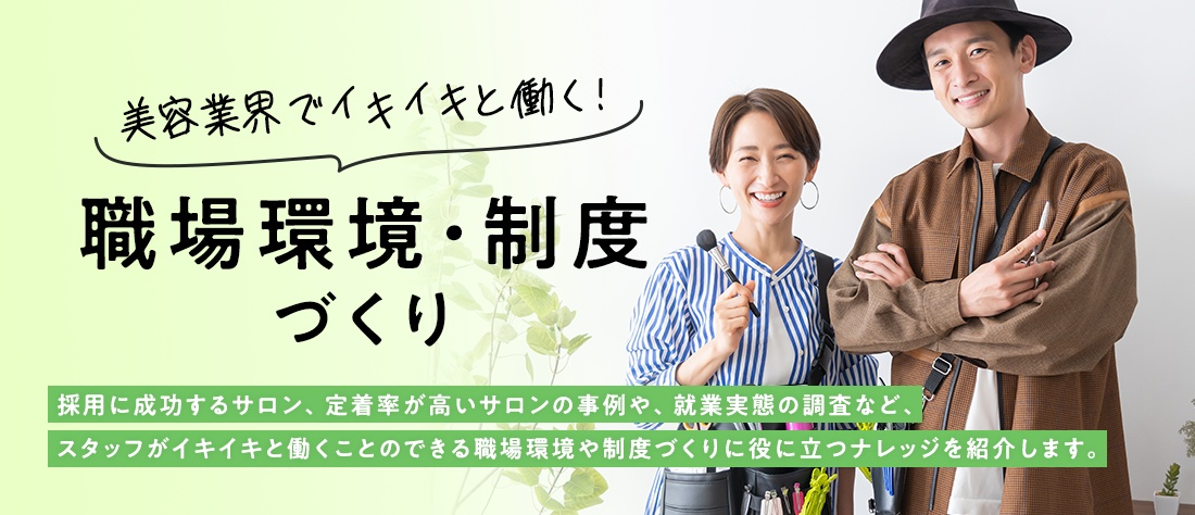 美容業界でイキイキと働く！職場環境・制度づくり　採用に成功するサロン、定着率が高いサロンの事例や、就業実態の調査など、スタッフがイキイキと働くことのできる職場環境や制度づくりに役に立つナレッジを紹介します。
