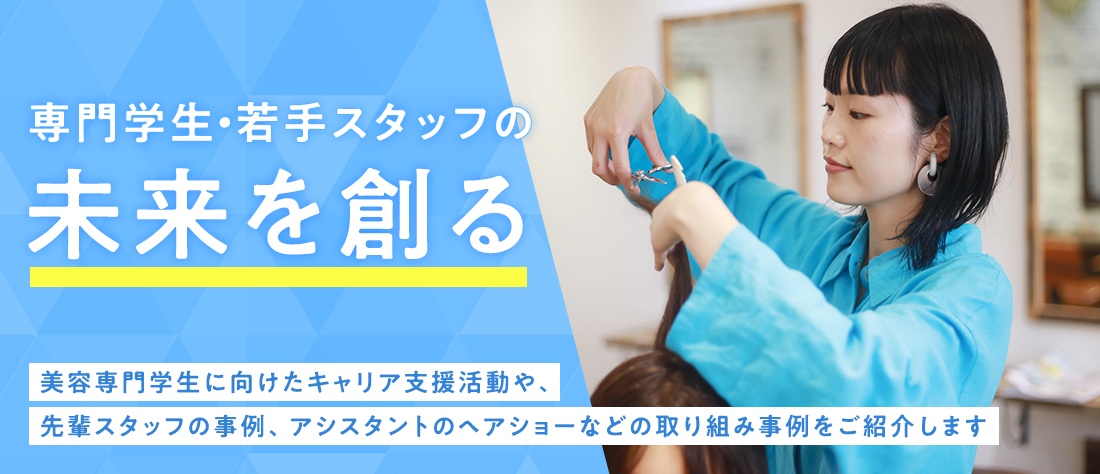 専門学生・若手スタッフの未来を創る　美容専門学生に向けたキャリア支援活動や、、先輩スタッフの事例、アシスタントのヘアショーなどの取り組み事例をご紹介します
