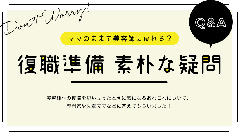 ママのままで美容師に戻れる？復職準備 素朴な疑問Q&A 美容師への復職を思い立ったときに気になるあれこれについて、専門家や先輩ママなどに答えてもらいました！